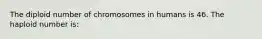 The diploid number of chromosomes in humans is 46. The haploid number is: