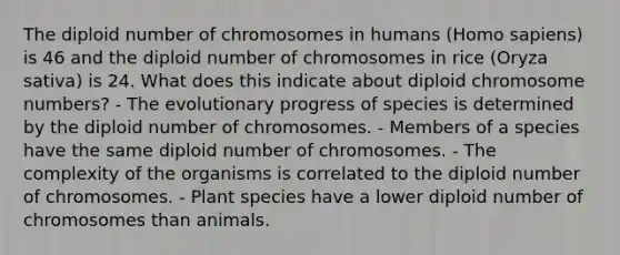 The diploid number of chromosomes in humans (Homo sapiens) is 46 and the diploid number of chromosomes in rice (Oryza sativa) is 24. What does this indicate about diploid chromosome numbers? - The evolutionary progress of species is determined by the diploid number of chromosomes. - Members of a species have the same diploid number of chromosomes. - The complexity of the organisms is correlated to the diploid number of chromosomes. - Plant species have a lower diploid number of chromosomes than animals.