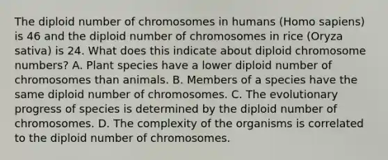 The diploid number of chromosomes in humans (Homo sapiens) is 46 and the diploid number of chromosomes in rice (Oryza sativa) is 24. What does this indicate about diploid chromosome numbers? A. Plant species have a lower diploid number of chromosomes than animals. B. Members of a species have the same diploid number of chromosomes. C. The evolutionary progress of species is determined by the diploid number of chromosomes. D. The complexity of the organisms is correlated to the diploid number of chromosomes.