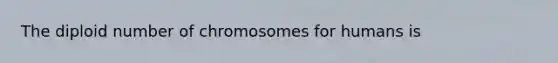 The diploid number of chromosomes for humans is