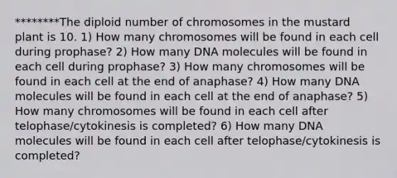 ********The diploid number of chromosomes in the mustard plant is 10. 1) How many chromosomes will be found in each cell during prophase? 2) How many DNA molecules will be found in each cell during prophase? 3) How many chromosomes will be found in each cell at the end of anaphase? 4) How many DNA molecules will be found in each cell at the end of anaphase? 5) How many chromosomes will be found in each cell after telophase/cytokinesis is completed? 6) How many DNA molecules will be found in each cell after telophase/cytokinesis is completed?