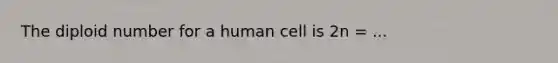 The diploid number for a human cell is 2n = ...