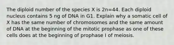 The diploid number of the species X is 2n=44. Each diploid nucleus contains 5 ng of DNA in G1. Explain why a somatic cell of X has the same number of chromosomes and the same amount of DNA at the beginning of the mitotic prophase as one of these cells does at the beginning of prophase I of meiosis.