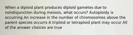 When a diploid plant produces diploid gametes due to nondisjunction during meiosis, what occurs? Autoploidy is occurring An increase in the number of chromosomes above the parent species occurrs A triploid or tetraploid plant may occur All of the answer choices are true