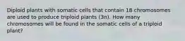 Diploid plants with somatic cells that contain 18 chromosomes are used to produce triploid plants (3n). How many chromosomes will be found in the somatic cells of a triploid plant?