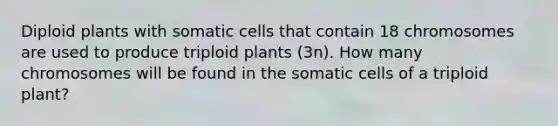 Diploid plants with somatic cells that contain 18 chromosomes are used to produce triploid plants (3n). How many chromosomes will be found in the somatic cells of a triploid plant?