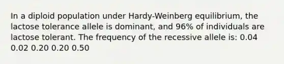 In a diploid population under Hardy-Weinberg equilibrium, the lactose tolerance allele is dominant, and 96% of individuals are lactose tolerant. The frequency of the recessive allele is: 0.04 0.02 0.20 0.20 0.50