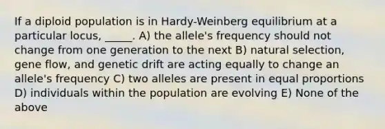 If a diploid population is in Hardy-Weinberg equilibrium at a particular locus, _____. A) the allele's frequency should not change from one generation to the next B) natural selection, gene flow, and genetic drift are acting equally to change an allele's frequency C) two alleles are present in equal proportions D) individuals within the population are evolving E) None of the above