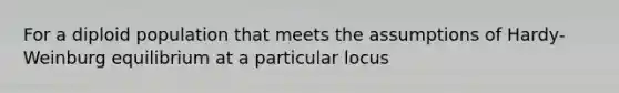 For a diploid population that meets the assumptions of Hardy-Weinburg equilibrium at a particular locus