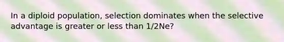 In a diploid population, selection dominates when the selective advantage is greater or <a href='https://www.questionai.com/knowledge/k7BtlYpAMX-less-than' class='anchor-knowledge'>less than</a> 1/2Ne?