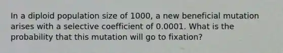 In a diploid population size of 1000, a new beneficial mutation arises with a selective coefficient of 0.0001. What is the probability that this mutation will go to fixation?