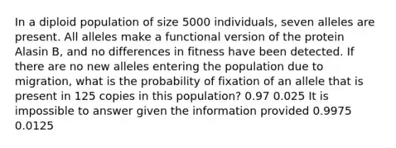 In a diploid population of size 5000 individuals, seven alleles are present. All alleles make a functional version of the protein Alasin B, and no differences in fitness have been detected. If there are no new alleles entering the population due to migration, what is the probability of fixation of an allele that is present in 125 copies in this population? 0.97 0.025 It is impossible to answer given the information provided 0.9975 0.0125