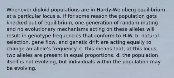 Whenever diploid populations are in Hardy-Weinberg equilibrium at a particular locus a. If for some reason the population gets knocked out of equilibrium, one generation of random mating and no evolutionary mechanisms acting on these alleles will result in genotype frequencies that conform to H-W. b. natural selection, gene flow, and genetic drift are acting equally to change an allele's frequency. c. this means that, at this locus, two alleles are present in equal proportions. d. the population itself is not evolving, but individuals within the population may be evolving.