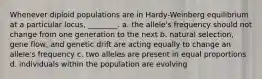 Whenever diploid populations are in Hardy-Weinberg equilibrium at a particular locus, ________. a. the allele's frequency should not change from one generation to the next b. natural selection, gene flow, and genetic drift are acting equally to change an allele's frequency c. two alleles are present in equal proportions d. individuals within the population are evolving