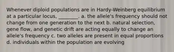 Whenever diploid populations are in Hardy-Weinberg equilibrium at a particular locus, ________. a. the allele's frequency should not change from one generation to the next b. natural selection, gene flow, and genetic drift are acting equally to change an allele's frequency c. two alleles are present in equal proportions d. individuals within the population are evolving