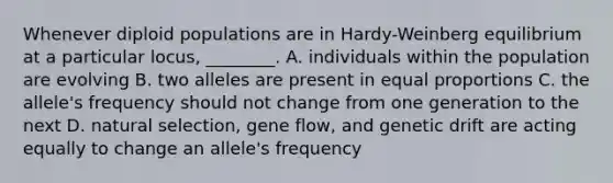 Whenever diploid populations are in Hardy-Weinberg equilibrium at a particular locus, ________. A. individuals within the population are evolving B. two alleles are present in equal proportions C. the allele's frequency should not change from one generation to the next D. natural selection, gene flow, and genetic drift are acting equally to change an allele's frequency