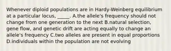 Whenever diploid populations are in Hardy-Weinberg equilibrium at a particular locus, _____. A.the allele's frequency should not change from one generation to the next B.natural selection, gene flow, and genetic drift are acting equally to change an allele's frequency C.two alleles are present in equal proportions D.individuals within the population are not evolving