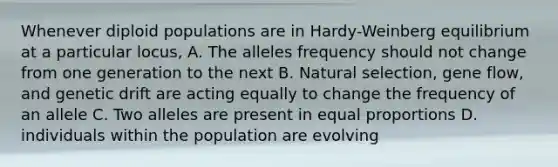 Whenever diploid populations are in Hardy-Weinberg equilibrium at a particular locus, A. The alleles frequency should not change from one generation to the next B. Natural selection, gene flow, and genetic drift are acting equally to change the frequency of an allele C. Two alleles are present in equal proportions D. individuals within the population are evolving