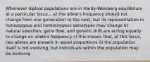 Whenever diploid populations are in Hardy-Weinberg equilibrium at a particular locus... a) the allele's frequency should not change from one generation to the next, but its representation in homozygous and heterozygous genotypes may change b) natural selection, gene flow, and genetic drift are acting equally to change an allele's frequency c) this means that, at this locus, two alleles are present in equal proportions d) the population itself is not evolving, but individuals within the population may be evolving