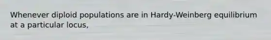Whenever diploid populations are in Hardy-Weinberg equilibrium at a particular locus,