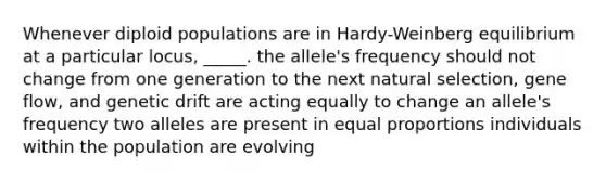 Whenever diploid populations are in Hardy-Weinberg equilibrium at a particular locus, _____. the allele's frequency should not change from one generation to the next natural selection, gene flow, and genetic drift are acting equally to change an allele's frequency two alleles are present in equal proportions individuals within the population are evolving