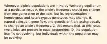 Whenever diploid populations are in Hardy-Weinberg equilibrium at a particular locus A. the allele's frequency should not change from one generation to the next, but its representation in homozygous and heterozygous genotypes may change. B. natural selection, gene flow, and genetic drift are acting equally to change an allele's frequency. C. this means that, at this locus, two alleles are present in equal proportions. D. the population itself is not evolving, but individuals within the population may be evolving.