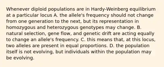 Whenever diploid populations are in Hardy-Weinberg equilibrium at a particular locus A. the allele's frequency should not change from one generation to the next, but its representation in homozygous and heterozygous genotypes may change. B. natural selection, gene flow, and genetic drift are acting equally to change an allele's frequency. C. this means that, at this locus, two alleles are present in equal proportions. D. the population itself is not evolving, but individuals within the population may be evolving.