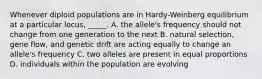 Whenever diploid populations are in Hardy-Weinberg equilibrium at a particular locus, _____. A. the allele's frequency should not change from one generation to the next B. natural selection, gene flow, and genetic drift are acting equally to change an allele's frequency C. two alleles are present in equal proportions D. individuals within the population are evolving