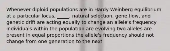 Whenever diploid populations are in Hardy-Weinberg equilibrium at a particular locus, _____. natural selection, gene flow, and genetic drift are acting equally to change an allele's frequency individuals within the population are evolving two alleles are present in equal proportions the allele's frequency should not change from one generation to the next