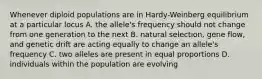 Whenever diploid populations are in Hardy-Weinberg equilibrium at a particular locus A. the allele's frequency should not change from one generation to the next B. natural selection, gene flow, and genetic drift are acting equally to change an allele's frequency C. two alleles are present in equal proportions D. individuals within the population are evolving