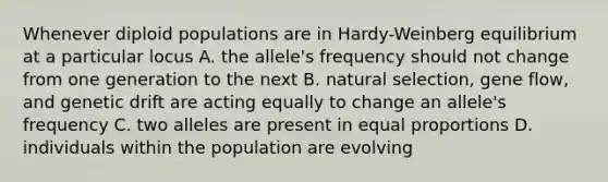 Whenever diploid populations are in Hardy-Weinberg equilibrium at a particular locus A. the allele's frequency should not change from one generation to the next B. natural selection, gene flow, and genetic drift are acting equally to change an allele's frequency C. two alleles are present in equal proportions D. individuals within the population are evolving