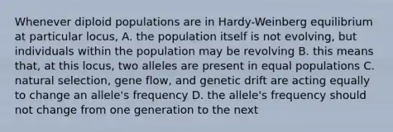 Whenever diploid populations are in Hardy-Weinberg equilibrium at particular locus, A. the population itself is not evolving, but individuals within the population may be revolving B. this means that, at this locus, two alleles are present in equal populations C. natural selection, gene flow, and genetic drift are acting equally to change an allele's frequency D. the allele's frequency should not change from one generation to the next