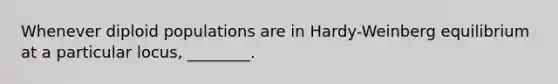 Whenever diploid populations are in Hardy-Weinberg equilibrium at a particular locus, ________.