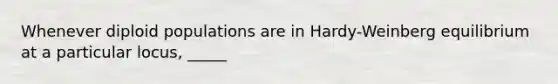 Whenever diploid populations are in Hardy-Weinberg equilibrium at a particular locus, _____