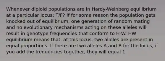 Whenever diploid populations are in Hardy-Weinberg equilibrium at a particular locus: T/F? If for some reason the population gets knocked out of equilibrium, one generation of random mating and no evolutionary mechanisms acting on these alleles will result in genotype frequencies that conform to H-W. HW equilibrium means that, at this locus, two alleles are present in equal proportions. If there are two alleles A and B for the locus, if you add the frequencies together, they will equal 1