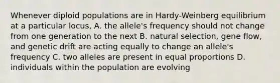 Whenever diploid populations are in Hardy-Weinberg equilibrium at a particular locus, A. the allele's frequency should not change from one generation to the next B. natural selection, gene flow, and genetic drift are acting equally to change an allele's frequency C. two alleles are present in equal proportions D. individuals within the population are evolving