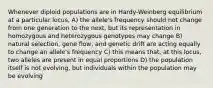 Whenever diploid populations are in Hardy-Weinberg equilibrium at a particular locus, A) the allele's frequency should not change from one generation to the next, but its representation in homozygous and heterozygous genotypes may change B) natural selection, gene flow, and genetic drift are acting equally to change an allele's frequency C) this means that, at this locus, two alleles are present in equal proportions D) the population itself is not evolving, but individuals within the population may be evolving