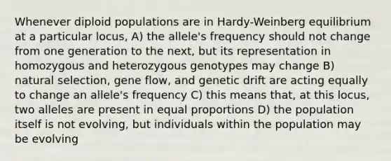 Whenever diploid populations are in Hardy-Weinberg equilibrium at a particular locus, A) the allele's frequency should not change from one generation to the next, but its representation in homozygous and heterozygous genotypes may change B) natural selection, gene flow, and genetic drift are acting equally to change an allele's frequency C) this means that, at this locus, two alleles are present in equal proportions D) the population itself is not evolving, but individuals within the population may be evolving