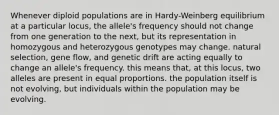 Whenever diploid populations are in Hardy-Weinberg equilibrium at a particular locus, the allele's frequency should not change from one generation to the next, but its representation in homozygous and heterozygous genotypes may change. natural selection, gene flow, and genetic drift are acting equally to change an allele's frequency. this means that, at this locus, two alleles are present in equal proportions. the population itself is not evolving, but individuals within the population may be evolving.