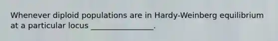 Whenever diploid populations are in Hardy-Weinberg equilibrium at a particular locus ________________.