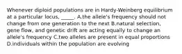 Whenever diploid populations are in Hardy-Weinberg equilibrium at a particular locus, _____. A.the allele's frequency should not change from one generation to the next B.natural selection, gene flow, and genetic drift are acting equally to change an allele's frequency C.two alleles are present in equal proportions D.individuals within the population are evolving