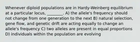 Whenever diploid populations are in Hardy-Weinberg equilibrium at a particular locus, ________. A) the allele's frequency should not change from one generation to the next B) natural selection, gene flow, and genetic drift are acting equally to change an allele's frequency C) two alleles are present in equal proportions D) individuals within the population are evolving