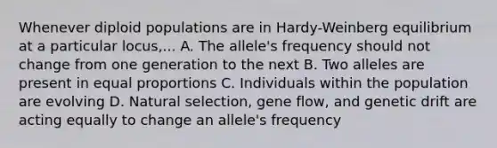 Whenever diploid populations are in Hardy-Weinberg equilibrium at a particular locus,... A. The allele's frequency should not change from one generation to the next B. Two alleles are present in equal proportions C. Individuals within the population are evolving D. Natural selection, gene flow, and genetic drift are acting equally to change an allele's frequency