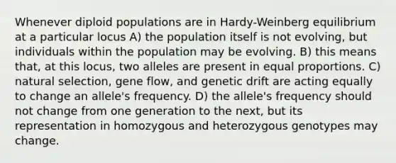 Whenever diploid populations are in Hardy-Weinberg equilibrium at a particular locus A) the population itself is not evolving, but individuals within the population may be evolving. B) this means that, at this locus, two alleles are present in equal proportions. C) natural selection, gene flow, and genetic drift are acting equally to change an allele's frequency. D) the allele's frequency should not change from one generation to the next, but its representation in homozygous and heterozygous genotypes may change.