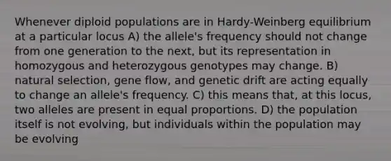 Whenever diploid populations are in Hardy-Weinberg equilibrium at a particular locus A) the allele's frequency should not change from one generation to the next, but its representation in homozygous and heterozygous genotypes may change. B) natural selection, gene flow, and genetic drift are acting equally to change an allele's frequency. C) this means that, at this locus, two alleles are present in equal proportions. D) the population itself is not evolving, but individuals within the population may be evolving