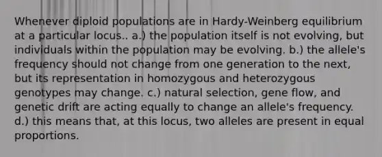 Whenever diploid populations are in Hardy-Weinberg equilibrium at a particular locus.. a.) the population itself is not evolving, but individuals within the population may be evolving. b.) the allele's frequency should not change from one generation to the next, but its representation in homozygous and heterozygous genotypes may change. c.) natural selection, gene flow, and genetic drift are acting equally to change an allele's frequency. d.) this means that, at this locus, two alleles are present in equal proportions.