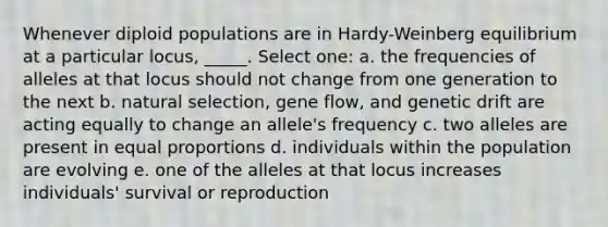 Whenever diploid populations are in Hardy-Weinberg equilibrium at a particular locus, _____. Select one: a. the frequencies of alleles at that locus should not change from one generation to the next b. natural selection, gene flow, and genetic drift are acting equally to change an allele's frequency c. two alleles are present in equal proportions d. individuals within the population are evolving e. one of the alleles at that locus increases individuals' survival or reproduction