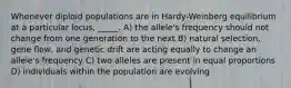 Whenever diploid populations are in Hardy-Weinberg equilibrium at a particular locus, _____. A) the allele's frequency should not change from one generation to the next B) natural selection, gene flow, and genetic drift are acting equally to change an allele's frequency C) two alleles are present in equal proportions D) individuals within the population are evolving