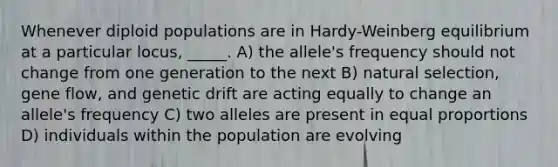 Whenever diploid populations are in Hardy-Weinberg equilibrium at a particular locus, _____. A) the allele's frequency should not change from one generation to the next B) natural selection, gene flow, and genetic drift are acting equally to change an allele's frequency C) two alleles are present in equal proportions D) individuals within the population are evolving