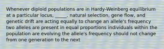 Whenever diploid populations are in Hardy-Weinberg equilibrium at a particular locus, _____. natural selection, gene flow, and genetic drift are acting equally to change an allele's frequency two alleles are present in equal proportions individuals within the population are evolving the allele's frequency should not change from one generation to the next